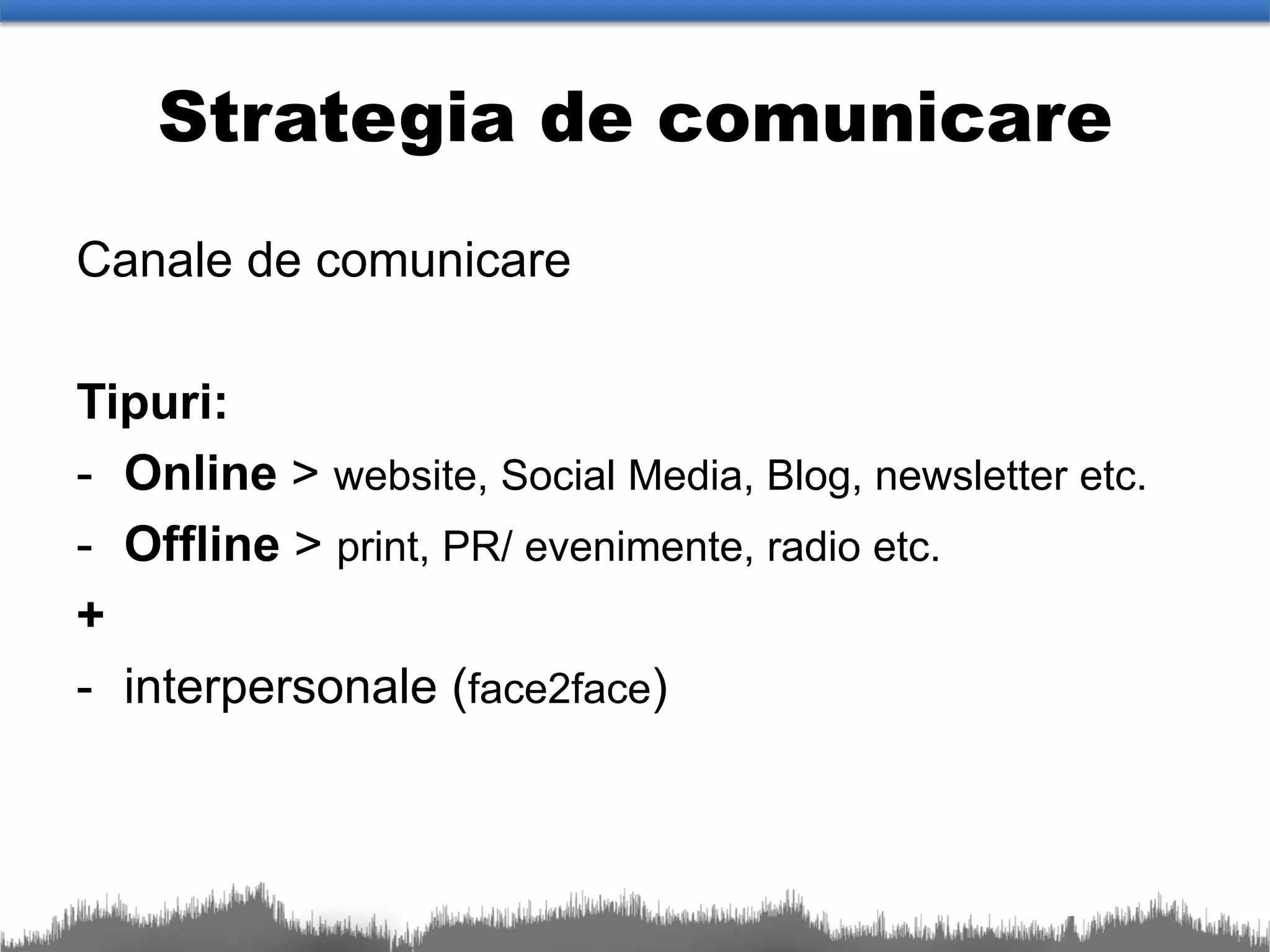 Strategia de comunicare
Canale de comunicare

Tipuri:
- Online > website, Social Media, Blog, newsletter etc.
- Offline > print, PR/ evenimente, radio etc.
+
- interpersonale (face2face)
 