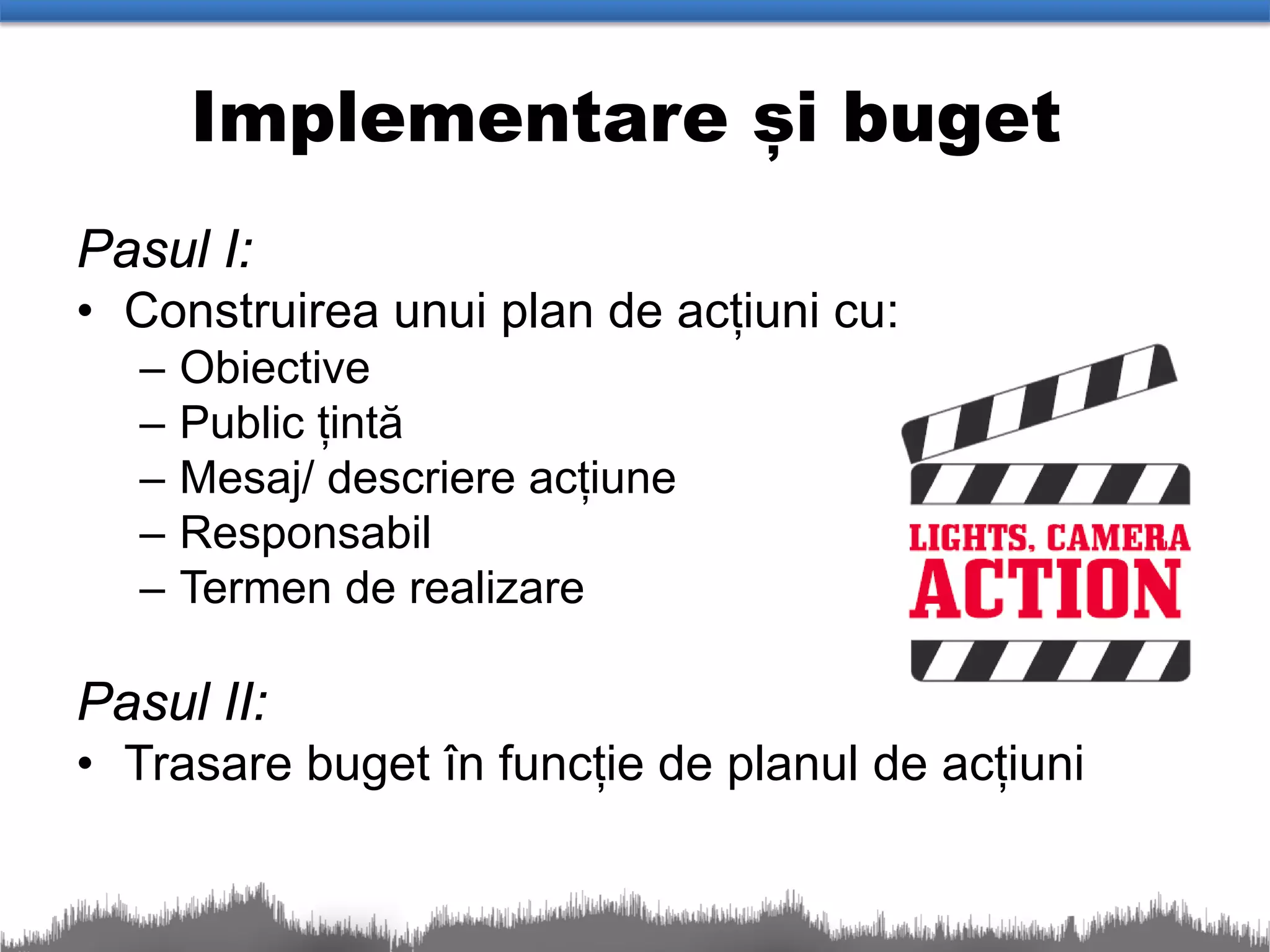 Implementare și buget
Pasul I:
• Construirea unui plan de acțiuni cu:
  –   Obiective
  –   Public țintă
  –   Mesaj/ descriere acțiune
  –   Responsabil
  –   Termen de realizare

Pasul II:
• Trasare buget în funcție de planul de acțiuni
 