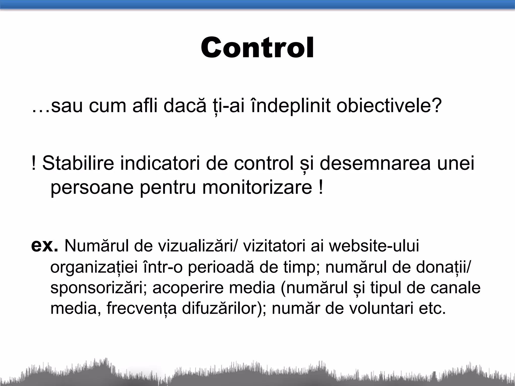 Control
…sau cum afli dacă ți-ai îndeplinit obiectivele?

! Stabilire indicatori de control și desemnarea unei
   persoane pentru monitorizare !

ex. Numărul de vizualizări/ vizitatori ai website-ului
  organizației într-o perioadă de timp; numărul de donații/
  sponsorizări; acoperire media (numărul și tipul de canale
  media, frecvența difuzărilor); număr de voluntari etc.
 