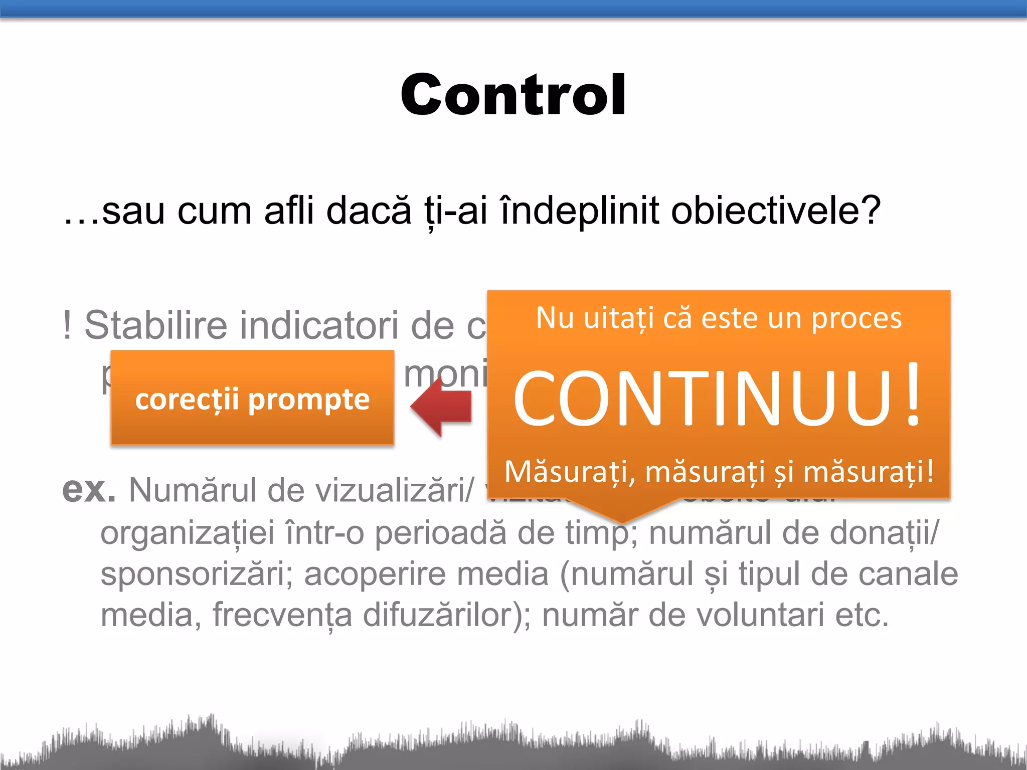 Control
…sau cum afli dacă ți-ai îndeplinit obiectivele?

! Stabilire indicatori de controluitați că este un proces
                             Nu și desemnarea unei

                               CONTINUU!
   persoane pentru monitorizare !
     corecții prompte

ex. Numărul de vizualizări/ vizitatori aimăsurați și măsurați!
                             Măsurați,
                                         website-ului
  organizației într-o perioadă de timp; numărul de donații/
  sponsorizări; acoperire media (numărul și tipul de canale
  media, frecvența difuzărilor); număr de voluntari etc.
 