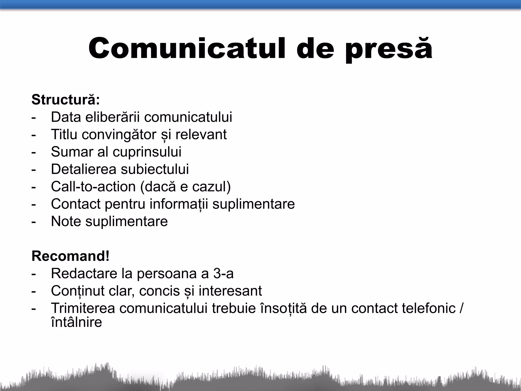 Comunicatul de presă
Structură:
- Data eliberării comunicatului
- Titlu convingător și relevant
- Sumar al cuprinsului
- Detalierea subiectului
- Call-to-action (dacă e cazul)
- Contact pentru informații suplimentare
- Note suplimentare

Recomand!
- Redactare la persoana a 3-a
- Conținut clar, concis și interesant
- Trimiterea comunicatului trebuie însoțită de un contact telefonic /
  întâlnire
 