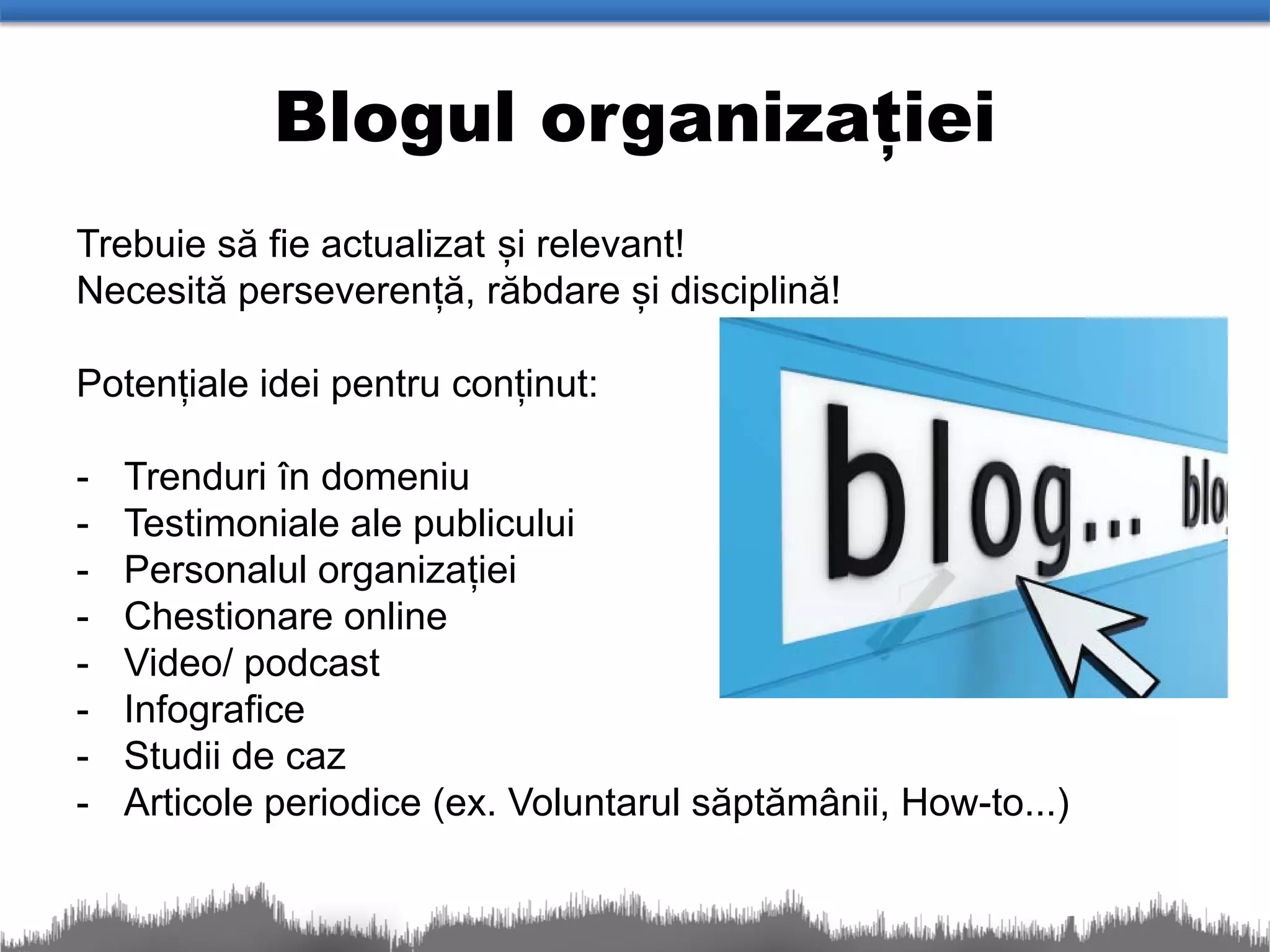 Blogul organizației
Trebuie să fie actualizat și relevant!
Necesită perseverență, răbdare și disciplină!

Potențiale idei pentru conținut:

-   Trenduri în domeniu
-   Testimoniale ale publicului
-   Personalul organizației
-   Chestionare online
-   Video/ podcast
-   Infografice
-   Studii de caz
-   Articole periodice (ex. Voluntarul săptămânii, How-to...)
 
