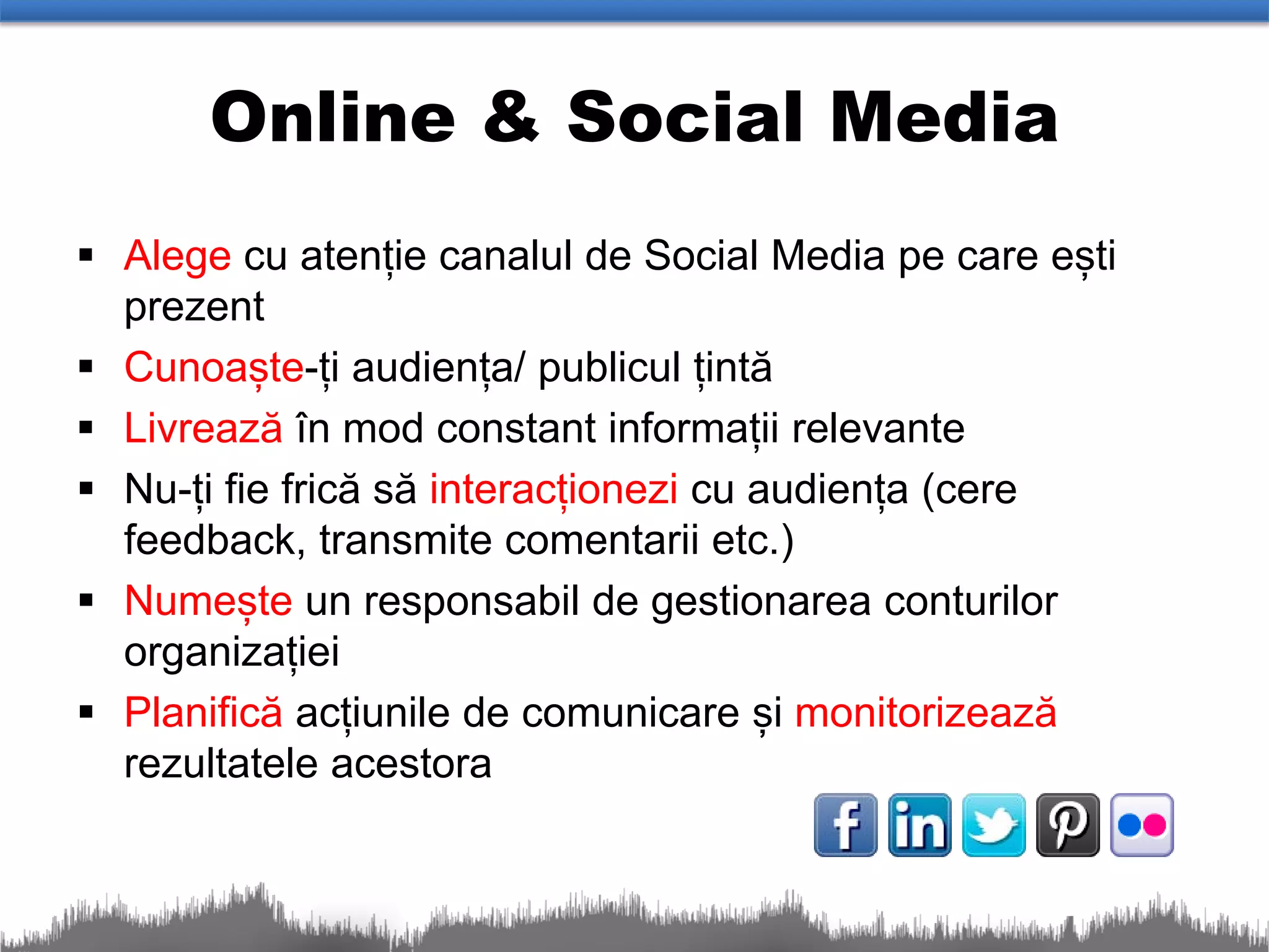 Online & Social Media
 Alege cu atenție canalul de Social Media pe care ești
  prezent
 Cunoaște-ți audiența/ publicul țintă
 Livrează în mod constant informații relevante
 Nu-ți fie frică să interacționezi cu audiența (cere
  feedback, transmite comentarii etc.)
 Numește un responsabil de gestionarea conturilor
  organizației
 Planifică acțiunile de comunicare și monitorizează
  rezultatele acestora
 