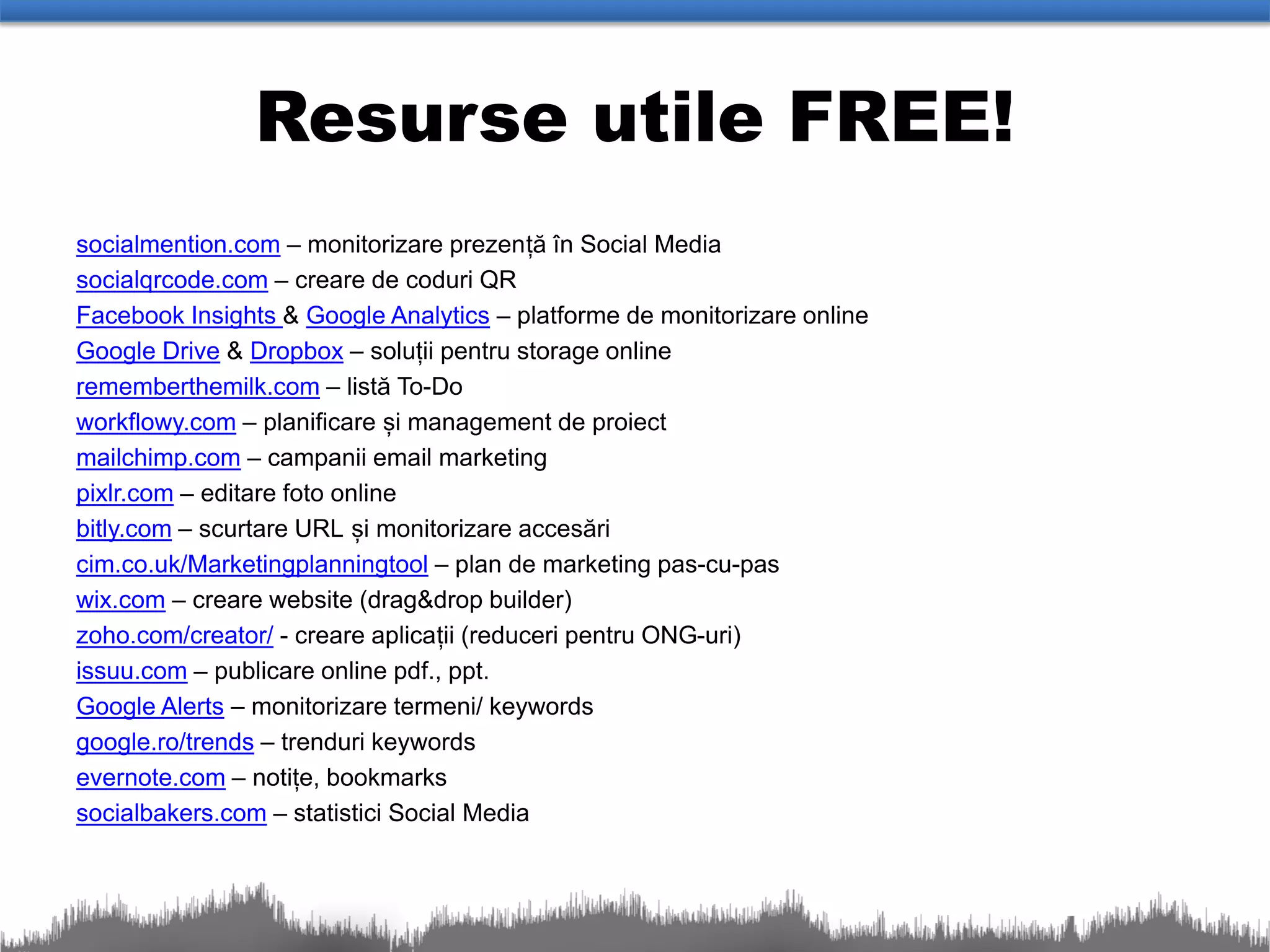Resurse utile FREE!
socialmention.com – monitorizare prezență în Social Media
socialqrcode.com – creare de coduri QR
Facebook Insights & Google Analytics – platforme de monitorizare online
Google Drive & Dropbox – soluții pentru storage online
rememberthemilk.com – listă To-Do
workflowy.com – planificare și management de proiect
mailchimp.com – campanii email marketing
pixlr.com – editare foto online
bitly.com – scurtare URL și monitorizare accesări
cim.co.uk/Marketingplanningtool – plan de marketing pas-cu-pas
wix.com – creare website (drag&drop builder)
zoho.com/creator/ - creare aplicații (reduceri pentru ONG-uri)
issuu.com – publicare online pdf., ppt.
Google Alerts – monitorizare termeni/ keywords
google.ro/trends – trenduri keywords
evernote.com – notițe, bookmarks
socialbakers.com – statistici Social Media
 