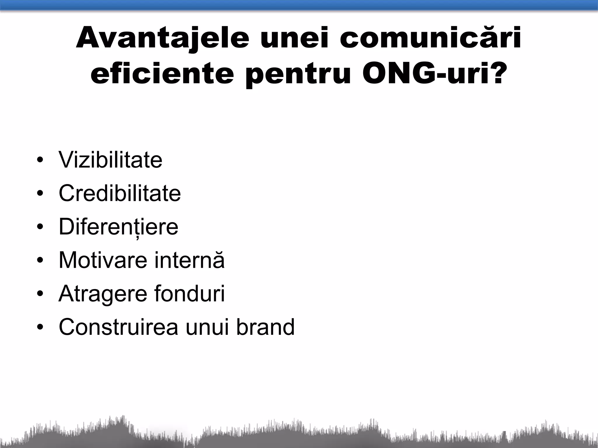 Avantajele unei comunicări
      eficiente pentru ONG-uri?

•   Vizibilitate
•   Credibilitate
•   Diferențiere
•   Motivare internă
•   Atragere fonduri
•   Construirea unui brand
 