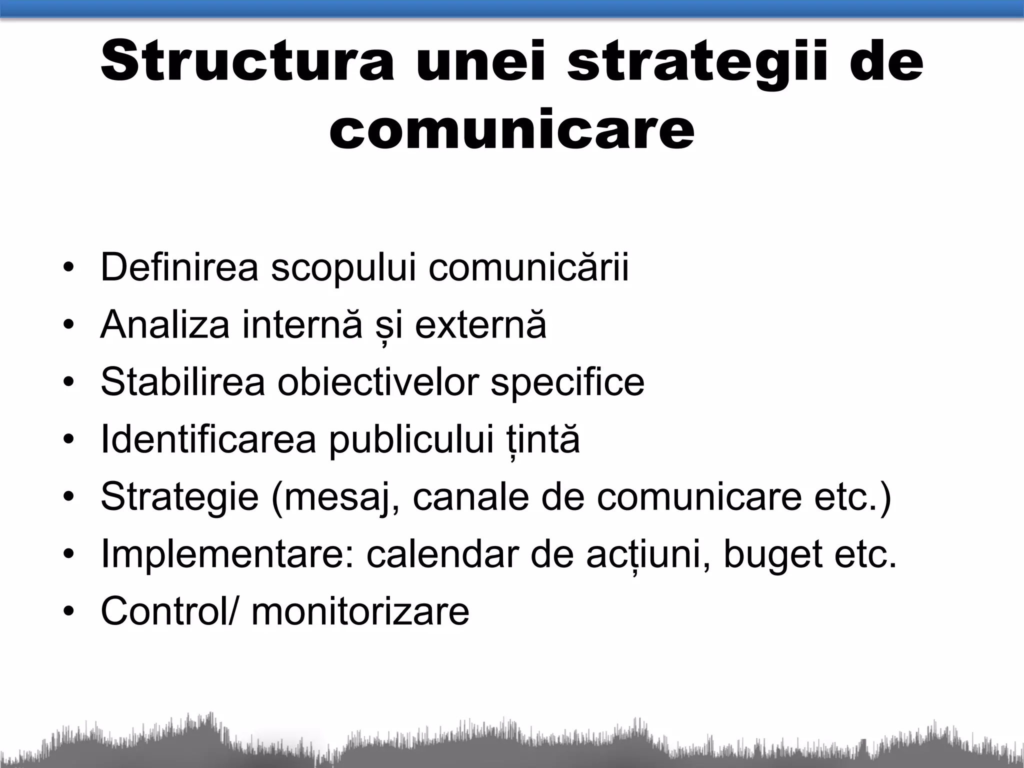 Structura unei strategii de
           comunicare

•   Definirea scopului comunicării
•   Analiza internă și externă
•   Stabilirea obiectivelor specifice
•   Identificarea publicului țintă
•   Strategie (mesaj, canale de comunicare etc.)
•   Implementare: calendar de acțiuni, buget etc.
•   Control/ monitorizare
 