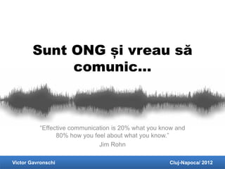 Sunt ONG și vreau să
             comunic…



          “Effective communication is 20% what you know and
                80% how you feel about what you know.”
                              Jim Rohn

Victor Gavronschi                                    Cluj-Napoca/ 2012
 