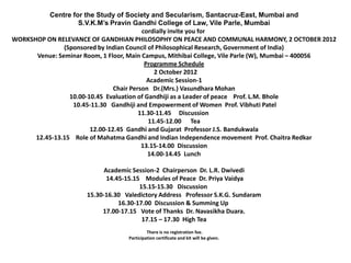 Centre for the Study of Society and Secularism, Santacruz-East, Mumbai and
                    S.V.K.M’s Pravin Gandhi College of Law, Vile Parle, Mumbai
                                          cordially invite you for
WORKSHOP ON RELEVANCE OF GANDHIAN PHILOSOPHY ON PEACE AND COMMUNAL HARMONY, 2 OCTOBER 2012
               (Sponsored by Indian Council of Philosophical Research, Government of India)
      Venue: Seminar Room, 1 Floor, Main Campus, Mithibai College, Vile Parle (W), Mumbai – 400056
                                           Programme Schedule
                                              2 October 2012
                                            Academic Session-1
                                Chair Person Dr.(Mrs.) Vasundhara Mohan
                 10.00-10.45 Evaluation of Gandhiji as a Leader of peace Prof. L.M. Bhole
                  10.45-11.30 Gandhiji and Empowerment of Women Prof. Vibhuti Patel
                                         11.30-11.45 Discussion
                                            11.45-12.00 Tea
                        12.00-12.45 Gandhi and Gujarat Professor J.S. Bandukwala
      12.45-13.15 Role of Mahatma Gandhi and Indian Independence movement Prof. Chaitra Redkar
                                          13.15-14.00 Discussion
                                            14.00-14.45 Lunch

                            Academic Session-2 Chairperson Dr. L.R. Dwivedi
                             14.45-15.15 Modules of Peace Dr. Priya Vaidya
                                        15.15-15.30 Discussion
                      15.30-16.30 Valedictory Address Professor S.K.G. Sundaram
                                 16.30-17.00 Discussion & Summing Up
                           17.00-17.15 Vote of Thanks Dr. Navasikha Duara.
                                         17.15 – 17.30 High Tea
                                            There is no registration fee.
                                   Participation certificate and kit will be given.
 