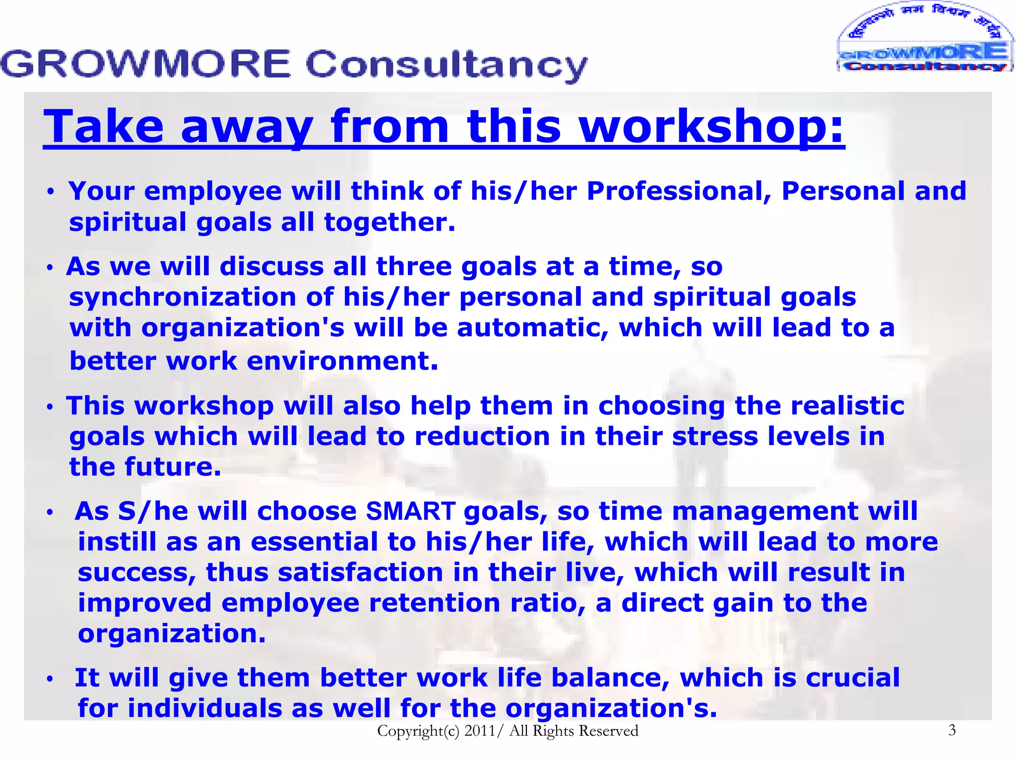 Take away from this workshop:
• Your employee will think of his/her Professional, Personal and
 spiritual goals all together.
• As we will discuss all three goals at a time, so
  synchronization of his/her personal and spiritual goals
  with organization's will be automatic, which will lead to a
  better work environment.
• This workshop will also help them in choosing the realistic
  goals which will lead to reduction in their stress levels in
  the future.
• As S/he will choose SMART goals, so time management will
  instill as an essential to his/her life, which will lead to more
  success, thus satisfaction in their live, which will result in
  improved employee retention ratio, a direct gain to the
  organization.
• It will give them better work life balance, which is crucial
  for individuals as well for the organization's.
                        Copyright(c) 2011/ All Rights Reserved       3
 