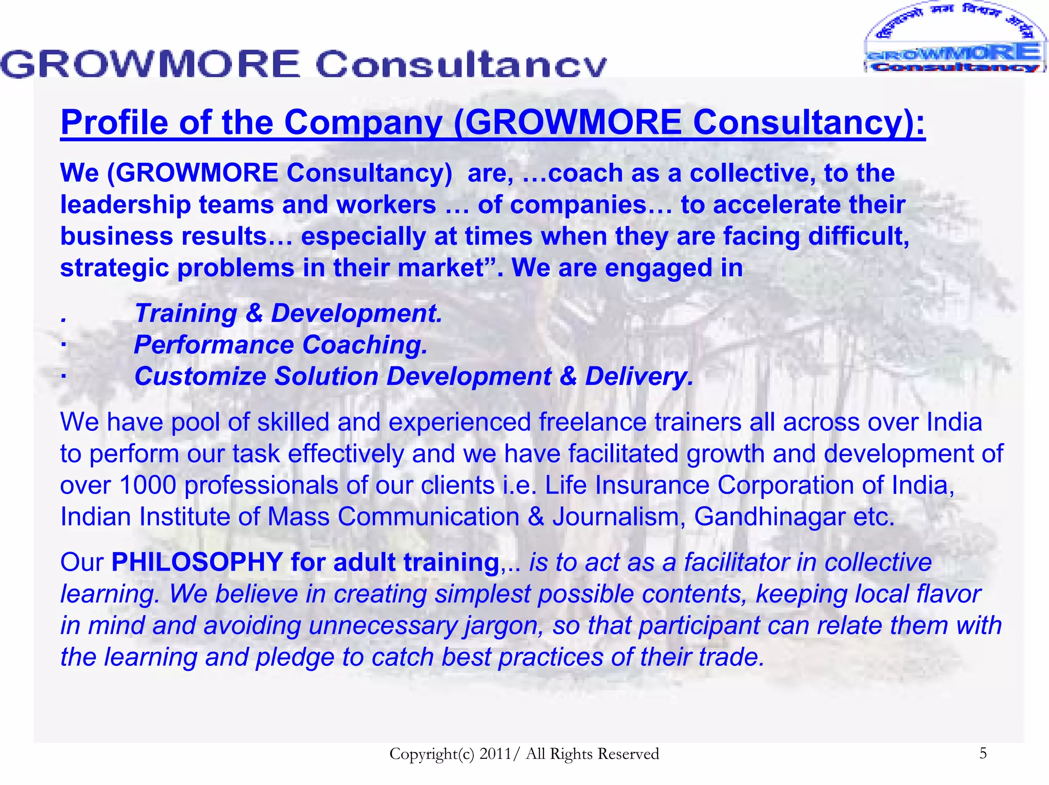 Profile of the Company (GROWMORE Consultancy):
We (GROWMORE Consultancy) are, …coach as a collective, to the
leadership teams and workers … of companies… to accelerate their
business results… especially at times when they are facing difficult,
strategic problems in their market”. We are engaged in
.     Training & Development.
·     Performance Coaching.
·     Customize Solution Development & Delivery.
We have pool of skilled and experienced freelance trainers all across over India
to perform our task effectively and we have facilitated growth and development of
over 1000 professionals of our clients i.e. Life Insurance Corporation of India,
Indian Institute of Mass Communication & Journalism, Gandhinagar etc.
Our PHILOSOPHY for adult training,.. is to act as a facilitator in collective
learning. We believe in creating simplest possible contents, keeping local flavor
in mind and avoiding unnecessary jargon, so that participant can relate them with
the learning and pledge to catch best practices of their trade.


                            Copyright(c) 2011/ All Rights Reserved             5
 