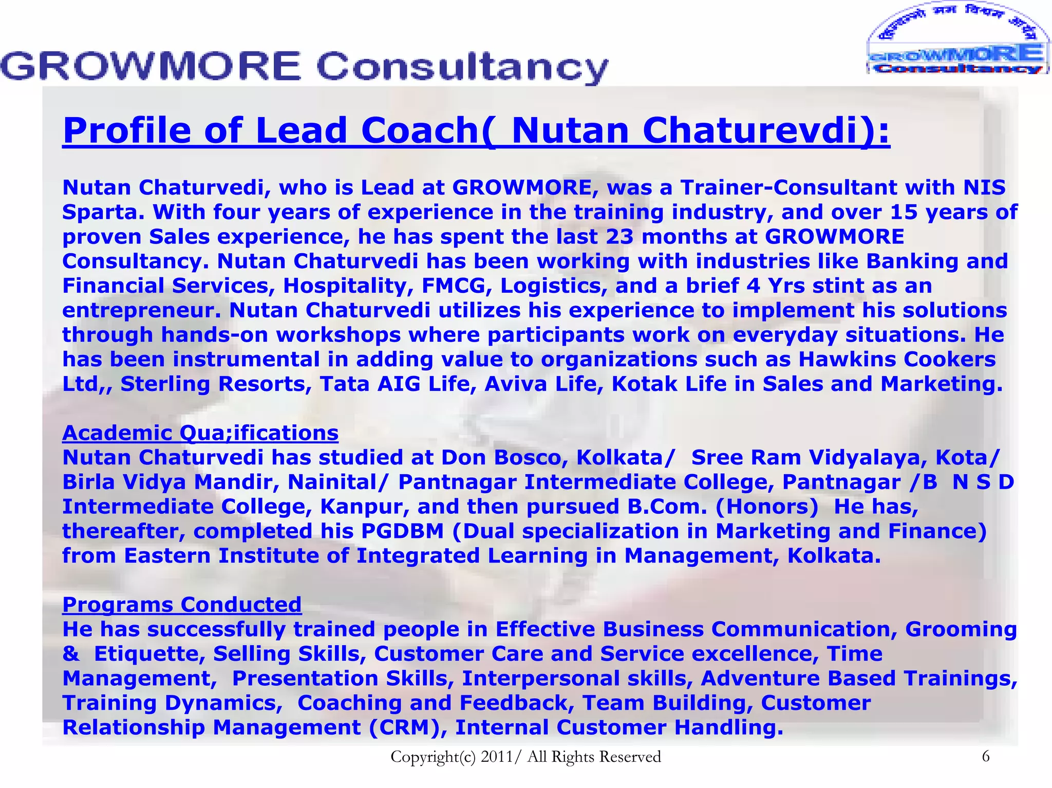 Profile of Lead Coach( Nutan Chaturevdi):
Nutan Chaturvedi, who is Lead at GROWMORE, was a Trainer-Consultant with NIS
Sparta. With four years of experience in the training industry, and over 15 years of
proven Sales experience, he has spent the last 23 months at GROWMORE
Consultancy. Nutan Chaturvedi has been working with industries like Banking and
Financial Services, Hospitality, FMCG, Logistics, and a brief 4 Yrs stint as an
entrepreneur. Nutan Chaturvedi utilizes his experience to implement his solutions
through hands-on workshops where participants work on everyday situations. He
has been instrumental in adding value to organizations such as Hawkins Cookers
Ltd,, Sterling Resorts, Tata AIG Life, Aviva Life, Kotak Life in Sales and Marketing.

Academic Qua;ifications
Nutan Chaturvedi has studied at Don Bosco, Kolkata/ Sree Ram Vidyalaya, Kota/
Birla Vidya Mandir, Nainital/ Pantnagar Intermediate College, Pantnagar /B N S D
Intermediate College, Kanpur, and then pursued B.Com. (Honors) He has,
thereafter, completed his PGDBM (Dual specialization in Marketing and Finance)
from Eastern Institute of Integrated Learning in Management, Kolkata.

Programs Conducted
He has successfully trained people in Effective Business Communication, Grooming
& Etiquette, Selling Skills, Customer Care and Service excellence, Time
Management, Presentation Skills, Interpersonal skills, Adventure Based Trainings,
Training Dynamics, Coaching and Feedback, Team Building, Customer
Relationship Management (CRM), Internal Customer Handling.
                             Copyright(c) 2011/ All Rights Reserved              6
 