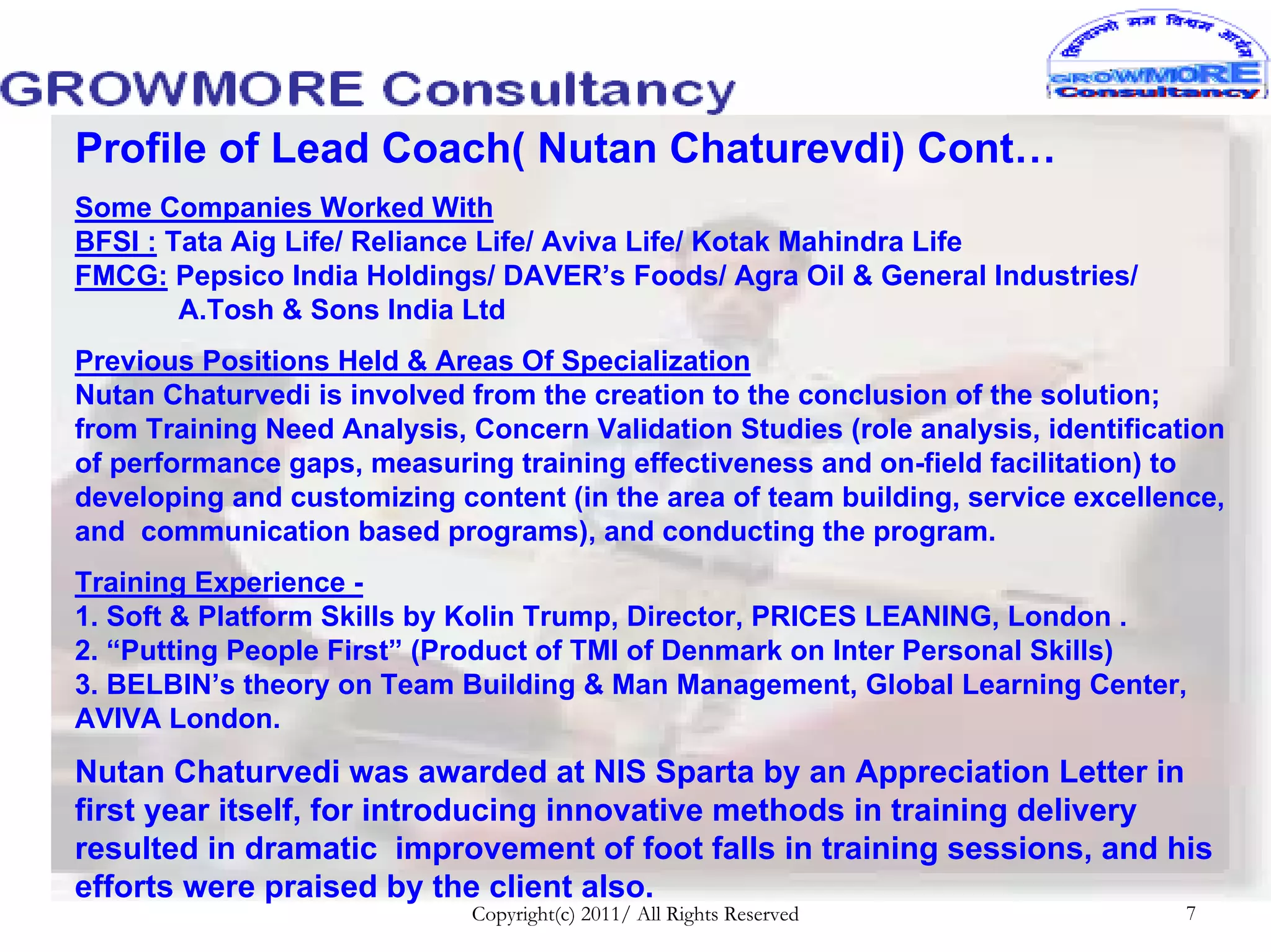 Profile of Lead Coach( Nutan Chaturevdi) Cont…
Some Companies Worked With
BFSI : Tata Aig Life/ Reliance Life/ Aviva Life/ Kotak Mahindra Life
FMCG: Pepsico India Holdings/ DAVER’s Foods/ Agra Oil & General Industries/
        A.Tosh & Sons India Ltd
Previous Positions Held & Areas Of Specialization
Nutan Chaturvedi is involved from the creation to the conclusion of the solution;
from Training Need Analysis, Concern Validation Studies (role analysis, identification
of performance gaps, measuring training effectiveness and on-field facilitation) to
developing and customizing content (in the area of team building, service excellence,
and communication based programs), and conducting the program.
Training Experience -
1. Soft & Platform Skills by Kolin Trump, Director, PRICES LEANING, London .
2. “Putting People First” (Product of TMI of Denmark on Inter Personal Skills)
3. BELBIN’s theory on Team Building & Man Management, Global Learning Center,
AVIVA London.
Nutan Chaturvedi was awarded at NIS Sparta by an Appreciation Letter in
first year itself, for introducing innovative methods in training delivery
resulted in dramatic improvement of foot falls in training sessions, and his
efforts were praised by the client also.
                             Copyright(c) 2011/ All Rights Reserved                7
 