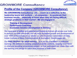 Profile of the Company (GROWMORE Consultancy):
We (GROWMORE Consultancy) are, …coach as a collective, to the
leadership teams and workers … of companies… to accelerate their
business results… especially at times when they are facing difficult,
strategic problems in their market”. We are engaged in
.     Training & Development.
·     Performance Coaching.
·     Customize Solution Development & Delivery.
We have pool of skilled and experienced freelance trainers all across over India
to perform our task effectively and we have facilitated growth and development of
over 1000 professionals of our clients i.e. Life Insurance Corporation of India,
Indian Institute of Mass Communication & Journalism, Gandhinagar etc.
Our PHILOSOPHY for adult training,.. is to act as a facilitator in collective
learning. We believe in creating simplest possible contents, keeping local flavor
in mind and avoiding unnecessary jargon, so that participant can relate them with
the learning and pledge to catch best practices of their trade.


                            Copyright(c) 2011/ All Rights Reserved             5
 