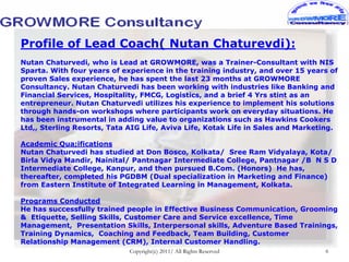 Profile of Lead Coach( Nutan Chaturevdi):
Nutan Chaturvedi, who is Lead at GROWMORE, was a Trainer-Consultant with NIS
Sparta. With four years of experience in the training industry, and over 15 years of
proven Sales experience, he has spent the last 23 months at GROWMORE
Consultancy. Nutan Chaturvedi has been working with industries like Banking and
Financial Services, Hospitality, FMCG, Logistics, and a brief 4 Yrs stint as an
entrepreneur. Nutan Chaturvedi utilizes his experience to implement his solutions
through hands-on workshops where participants work on everyday situations. He
has been instrumental in adding value to organizations such as Hawkins Cookers
Ltd,, Sterling Resorts, Tata AIG Life, Aviva Life, Kotak Life in Sales and Marketing.

Academic Qua;ifications
Nutan Chaturvedi has studied at Don Bosco, Kolkata/ Sree Ram Vidyalaya, Kota/
Birla Vidya Mandir, Nainital/ Pantnagar Intermediate College, Pantnagar /B N S D
Intermediate College, Kanpur, and then pursued B.Com. (Honors) He has,
thereafter, completed his PGDBM (Dual specialization in Marketing and Finance)
from Eastern Institute of Integrated Learning in Management, Kolkata.

Programs Conducted
He has successfully trained people in Effective Business Communication, Grooming
& Etiquette, Selling Skills, Customer Care and Service excellence, Time
Management, Presentation Skills, Interpersonal skills, Adventure Based Trainings,
Training Dynamics, Coaching and Feedback, Team Building, Customer
Relationship Management (CRM), Internal Customer Handling.
                             Copyright(c) 2011/ All Rights Reserved              6
 