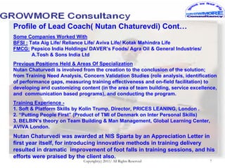 Profile of Lead Coach( Nutan Chaturevdi) Cont…
Some Companies Worked With
BFSI : Tata Aig Life/ Reliance Life/ Aviva Life/ Kotak Mahindra Life
FMCG: Pepsico India Holdings/ DAVER’s Foods/ Agra Oil & General Industries/
        A.Tosh & Sons India Ltd
Previous Positions Held & Areas Of Specialization
Nutan Chaturvedi is involved from the creation to the conclusion of the solution;
from Training Need Analysis, Concern Validation Studies (role analysis, identification
of performance gaps, measuring training effectiveness and on-field facilitation) to
developing and customizing content (in the area of team building, service excellence,
and communication based programs), and conducting the program.
Training Experience -
1. Soft & Platform Skills by Kolin Trump, Director, PRICES LEANING, London .
2. “Putting People First” (Product of TMI of Denmark on Inter Personal Skills)
3. BELBIN’s theory on Team Building & Man Management, Global Learning Center,
AVIVA London.
Nutan Chaturvedi was awarded at NIS Sparta by an Appreciation Letter in
first year itself, for introducing innovative methods in training delivery
resulted in dramatic improvement of foot falls in training sessions, and his
efforts were praised by the client also.
                             Copyright(c) 2011/ All Rights Reserved                7
 