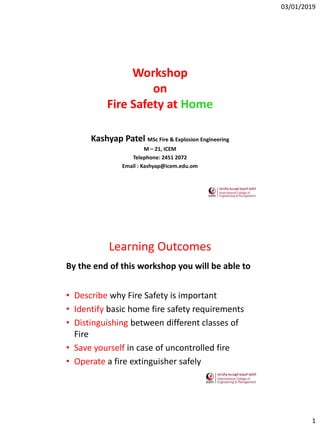 03/01/2019
1
Workshop
on
Fire Safety at Home
Kashyap Patel MSc Fire & Explosion Engineering
M – 21, ICEM
Telephone: 2451 2072
Email : Kashyap@icem.edu.om
Learning Outcomes
By the end of this workshop you will be able to
• Describe why Fire Safety is important
• Identify basic home fire safety requirements
• Distinguishing between different classes of
Fire
• Save yourself in case of uncontrolled fire
• Operate a fire extinguisher safely
 