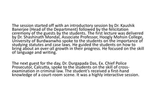 The session started off with an introductory session by Dr. Kaushik
Banerjee (Head of the Department) followed by the felicitation
ceremony of the guests by the students. The first lecture was delivered
by Dr. Shashinath Mondal, Associate Professor, Hoogly Mohsin College,
University of Burdwanwho spoke to the students on the importance of
studying statutes and case laws. He guided the students on how to
bring about an over-all growth in their progress. He focused on the skill
of language and writing.
The next guest for the day, Dr. Durgapada Das, Ex. Chief Police
Prosecutor, Calcutta, spoke to the students on the skill of cross-
examination in criminal law. The student’s received a first-hand
knowledge of a court-room scene. It was a highly interactive session.
 