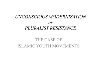 UNCONSCIOUS MODERNIZATION
or
PLURALIST RESISTANCE
THE CASE OF
“ISLAMIC YOUTH MOVEMENTS”

 