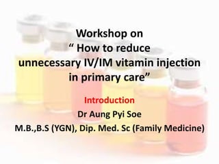 Workshop on
“ How to reduce
unnecessary IV/IM vitamin injection
in primary care”
Introduction
Dr Aung Pyi Soe
M.B.,B.S (YGN), Dip. Med. Sc (Family Medicine)
 