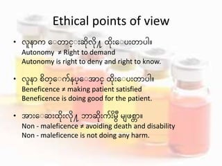 Ethical points of view
• လူန က ေ တ င္ ားဆွိိုလွိို႔ ထွိိုားေ ပားတ ပါ။
Autonomy ≠ Right to demand
Autonomy is right to deny and right to know.
• လူန စွိတ္ေ က်နပ္ေ အ င္ ထွိိုားေ ပားတ ပါ။
Beneficence ≠ making patient satisfied
Beneficence is doing good for the patient.
• အ ားေ ဆားထွိိုားလွိို႔ ဘ ဆွိိုားက် ွိားမ မျဖစတ ။
Non - maleficence ≠ avoiding death and disability
Non - maleficence is not doing any harm.
 
