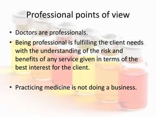 Professional points of view
• Doctors are professionals.
• Being professional is fulfilling the client needs
with the understanding of the risk and
benefits of any service given in terms of the
best interest for the client.
• Practicing medicine is not doing a business.
 