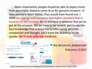 More importantly, people should be able to expect more
from physicians. Patients come to us for genuine answers—if
they wanted a witch doctor, they would have found one. I
think we need to hold ourselves to a higher standard than a
huckster at the carnival. We’re not here to promise that we’ve
got all the answers. We are here to be honest, and to use the
best knowledge that science has to offer, using genuine
compassion and thought. Let’s leave the quacking to the
quacks. We’ll stick with real medicine.
Roy Benaroch, pediatrician
Februrary 3,2013
http://www.kevinmd.com/blog/2013/02/fetish-vitamin-b12-shots.html
 