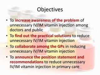 Objectives
• To increase awareness of the problem of
unnecessary IV/IM vitamin injection among
doctors and public
• To find out the practical solutions to reduce
unnecessary IV/IM vitamin injection
• To collaborate among the GPs in reducing
unnecessary IV/IM vitamin injection
• To announce the position statement and
recommendations to reduce unnecessary
IV/IM vitamin injection in primary care
 