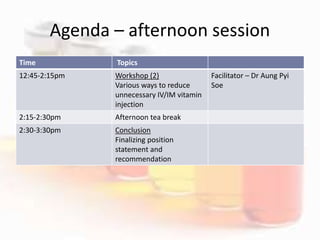 Agenda – afternoon session
Time Topics
12:45-2:15pm Workshop (2)
Various ways to reduce
unnecessary IV/IM vitamin
injection
Facilitator – Dr Aung Pyi
Soe
2:15-2:30pm Afternoon tea break
2:30-3:30pm Conclusion
Finalizing position
statement and
recommendation
 