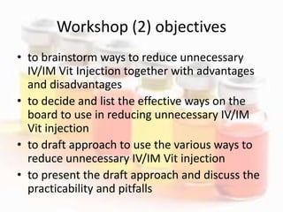 Workshop (2) objectives
• to brainstorm ways to reduce unnecessary
IV/IM Vit Injection together with advantages
and disadvantages
• to decide and list the effective ways on the
board to use in reducing unnecessary IV/IM
Vit injection
• to draft approach to use the various ways to
reduce unnecessary IV/IM Vit injection
• to present the draft approach and discuss the
practicability and pitfalls
 