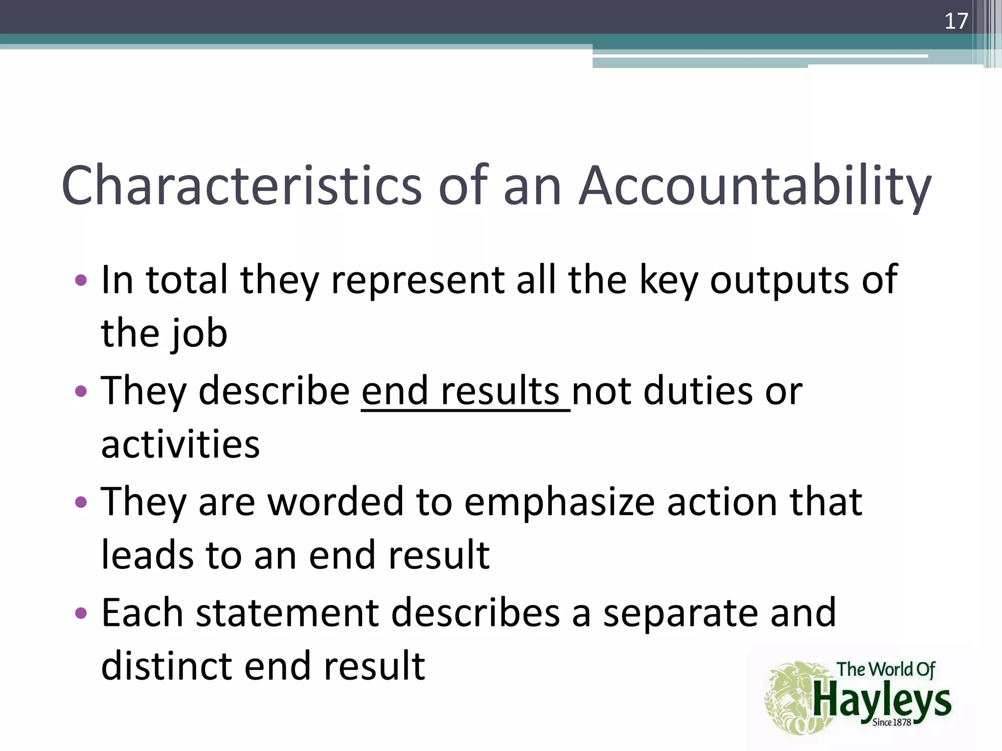 Characteristics of an Accountability
• In total they represent all the key outputs of
the job
• They describe end results not duties or
activities
• They are worded to emphasize action that
leads to an end result
• Each statement describes a separate and
distinct end result
17
 