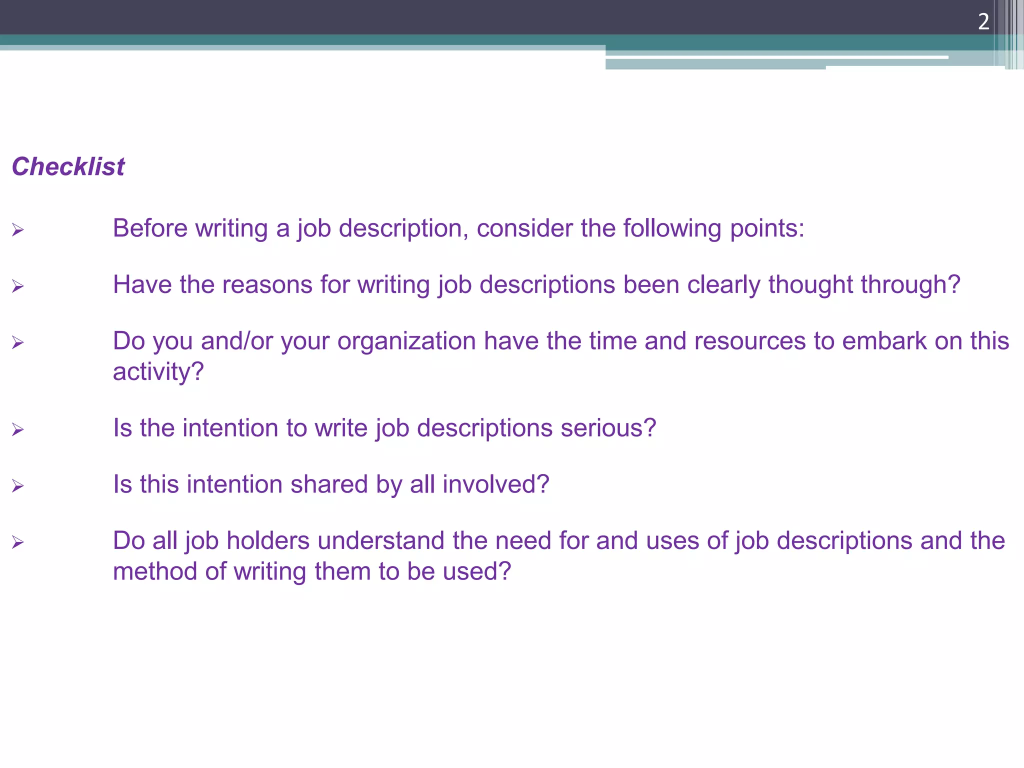 2
Checklist
 Before writing a job description, consider the following points:
 Have the reasons for writing job descriptions been clearly thought through?
 Do you and/or your organization have the time and resources to embark on this
activity?
 Is the intention to write job descriptions serious?
 Is this intention shared by all involved?
 Do all job holders understand the need for and uses of job descriptions and the
method of writing them to be used?
 