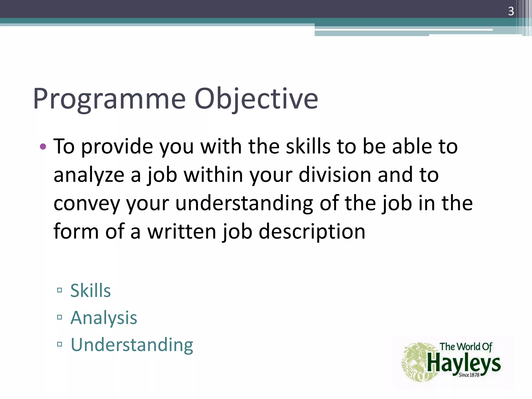 Programme Objective
• To provide you with the skills to be able to
analyze a job within your division and to
convey your understanding of the job in the
form of a written job description
▫ Skills
▫ Analysis
▫ Understanding
3
 