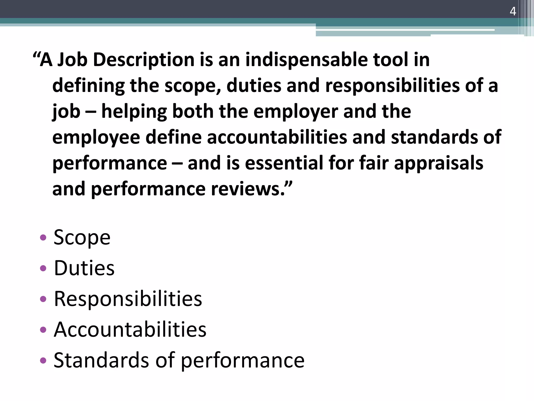 “A Job Description is an indispensable tool in
defining the scope, duties and responsibilities of a
job – helping both the employer and the
employee define accountabilities and standards of
performance – and is essential for fair appraisals
and performance reviews.”
4
• Scope
• Duties
• Responsibilities
• Accountabilities
• Standards of performance
 