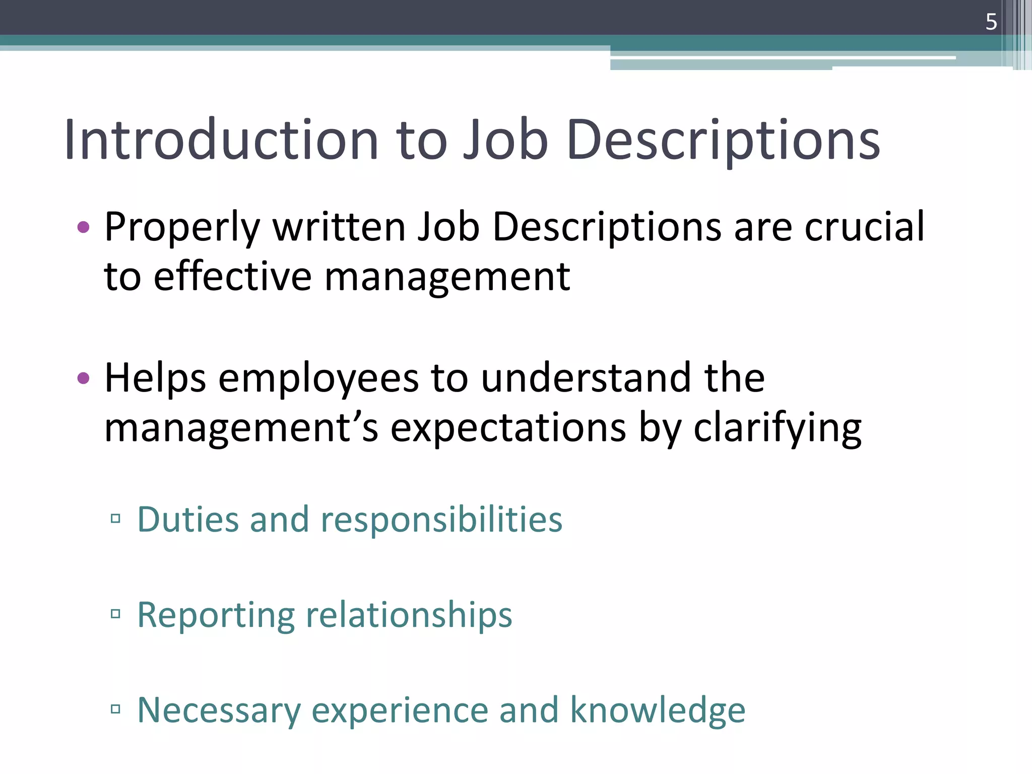 Introduction to Job Descriptions
• Properly written Job Descriptions are crucial
to effective management
• Helps employees to understand the
management’s expectations by clarifying
▫ Duties and responsibilities
▫ Reporting relationships
▫ Necessary experience and knowledge
5
 