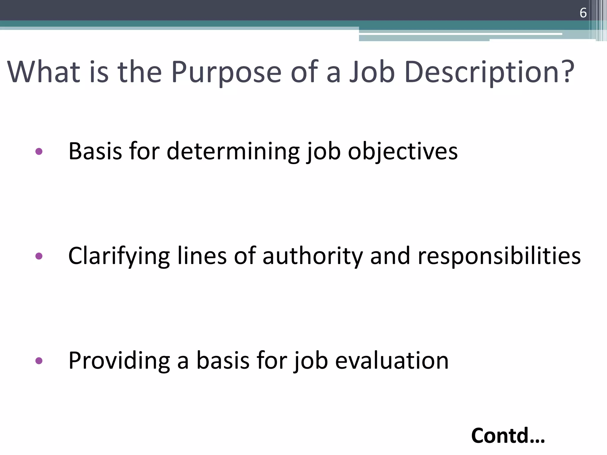 What is the Purpose of a Job Description?
• Basis for determining job objectives
• Clarifying lines of authority and responsibilities
• Providing a basis for job evaluation
6
Contd…
 