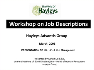 Workshop on Job Descriptions
March, 2008
Hayleys Advantis Group
1
PRESENTATION TO LIL, LVL & LLL Management
Presented by Ashan De Silva,
on the directions of Sunil Dissanayake – Head of Human Resources
Hayleys Group
 