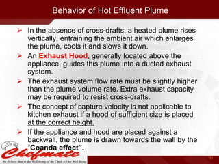 Behavior of Hot Effluent Plume
 In the absence of cross-drafts, a heated plume rises
vertically, entraining the ambient air which enlarges
the plume, cools it and slows it down.
 An Exhaust Hood, generally located above the
appliance, guides this plume into a ducted exhaust
system.
 The exhaust system flow rate must be slightly higher
than the plume volume rate. Extra exhaust capacity
may be required to resist cross-drafts.
 The concept of capture velocity is not applicable to
kitchen exhaust if a hood of sufficient size is placed
at the correct height.
 If the appliance and hood are placed against a
backwall, the plume is drawn towards the wall by the
“Coanda effect”.
11

 