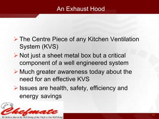 An Exhaust Hood

 The Centre Piece of any Kitchen Ventilation
System (KVS)
 Not just a sheet metal box but a critical
component of a well engineered system
 Much greater awareness today about the
need for an effective KVS
 Issues are health, safety, efficiency and
energy savings
13

 