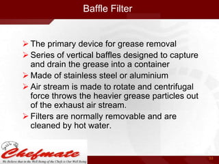 Baffle Filter

 The primary device for grease removal
 Series of vertical baffles designed to capture
and drain the grease into a container
 Made of stainless steel or aluminium
 Air stream is made to rotate and centrifugal
force throws the heavier grease particles out
of the exhaust air stream.
 Filters are normally removable and are
cleaned by hot water.

33

 