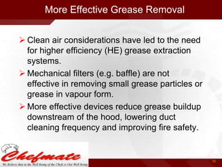 More Effective Grease Removal
 Clean air considerations have led to the need
for higher efficiency (HE) grease extraction
systems.
 Mechanical filters (e.g. baffle) are not
effective in removing small grease particles or
grease in vapour form.
 More effective devices reduce grease buildup
downstream of the hood, lowering duct
cleaning frequency and improving fire safety.

36

 