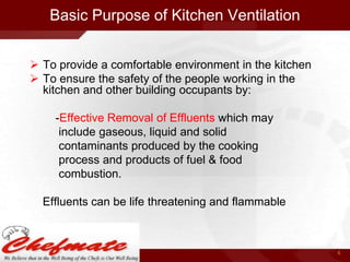 Basic Purpose of Kitchen Ventilation
 To provide a comfortable environment in the kitchen
 To ensure the safety of the people working in the
kitchen and other building occupants by:
-Effective Removal of Effluents which may
include gaseous, liquid and solid
contaminants produced by the cooking
process and products of fuel & food
combustion.
Effluents can be life threatening and flammable

4

 