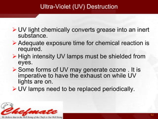 Ultra-Violet (UV) Destruction

 UV light chemically converts grease into an inert
substance.
 Adequate exposure time for chemical reaction is
required.
 High intensity UV lamps must be shielded from
eyes.
 Some forms of UV may generate ozone . It is
imperative to have the exhaust on while UV
lights are on.
 UV lamps need to be replaced periodically.

42

 
