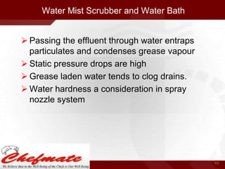 Water Mist Scrubber and Water Bath
 Passing the effluent through water entraps
particulates and condenses grease vapour
 Static pressure drops are high
 Grease laden water tends to clog drains.
 Water hardness a consideration in spray
nozzle system

43

 