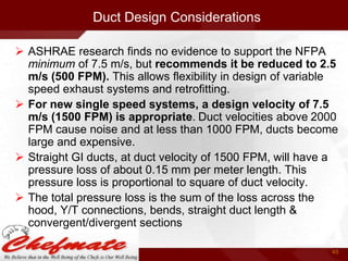 Duct Design Considerations
 ASHRAE research finds no evidence to support the NFPA
minimum of 7.5 m/s, but recommends it be reduced to 2.5
m/s (500 FPM). This allows flexibility in design of variable
speed exhaust systems and retrofitting.
 For new single speed systems, a design velocity of 7.5
m/s (1500 FPM) is appropriate. Duct velocities above 2000
FPM cause noise and at less than 1000 FPM, ducts become
large and expensive.
 Straight GI ducts, at duct velocity of 1500 FPM, will have a
pressure loss of about 0.15 mm per meter length. This
pressure loss is proportional to square of duct velocity.
 The total pressure loss is the sum of the loss across the
hood, Y/T connections, bends, straight duct length &
convergent/divergent sections
45

 