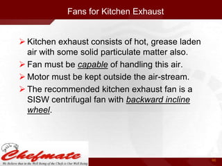 Fans for Kitchen Exhaust
 Kitchen exhaust consists of hot, grease laden
air with some solid particulate matter also.
 Fan must be capable of handling this air.
 Motor must be kept outside the air-stream.
 The recommended kitchen exhaust fan is a
SISW centrifugal fan with backward incline
wheel.

46

 