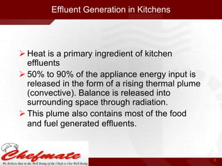Effluent Generation in Kitchens

 Heat is a primary ingredient of kitchen
effluents
 50% to 90% of the appliance energy input is
released in the form of a rising thermal plume
(convective). Balance is released into
surrounding space through radiation.
 This plume also contains most of the food
and fuel generated effluents.

5

 