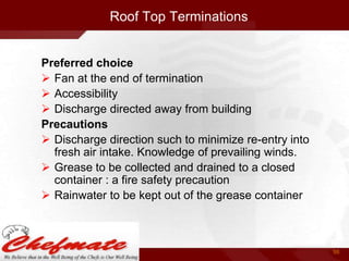 Roof Top Terminations

Preferred choice
 Fan at the end of termination
 Accessibility
 Discharge directed away from building
Precautions
 Discharge direction such to minimize re-entry into
fresh air intake. Knowledge of prevailing winds.
 Grease to be collected and drained to a closed
container : a fire safety precaution
 Rainwater to be kept out of the grease container

56

 