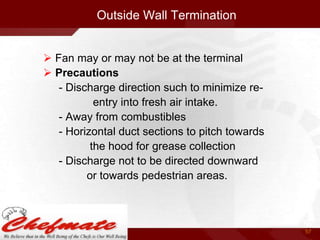 Outside Wall Termination
 Fan may or may not be at the terminal
 Precautions
- Discharge direction such to minimize reentry into fresh air intake.
- Away from combustibles
- Horizontal duct sections to pitch towards
the hood for grease collection
- Discharge not to be directed downward
or towards pedestrian areas.

57

 