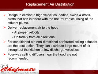 Replacement Air Distribution
 Design to eliminate high velocities, eddies, swirls & crossdrafts that can interfere with the natural vertical rising of the
effluent plume.
 Deliver replacement air to the hood
- At proper velocity
- Uniformly from all directions
 For conditioned air, non-directional perforated ceiling diffusers
are the best option. They can distribute large mount of air
throughout the kitchen at low discharge velocities.
 Four-way ceiling diffusers near the hood are not
recommended.

61

 