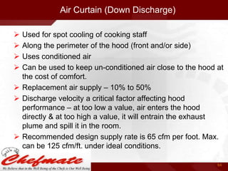 Air Curtain (Down Discharge)





Used for spot cooling of cooking staff
Along the perimeter of the hood (front and/or side)
Uses conditioned air
Can be used to keep un-conditioned air close to the hood at
the cost of comfort.
 Replacement air supply – 10% to 50%
 Discharge velocity a critical factor affecting hood
performance – at too low a value, air enters the hood
directly & at too high a value, it will entrain the exhaust
plume and spill it in the room.
 Recommended design supply rate is 65 cfm per foot. Max.
can be 125 cfm/ft. under ideal conditions.
64

 
